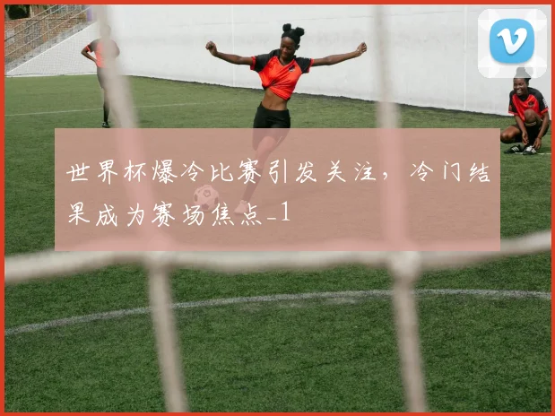 世界杯爆冷比赛引发关注，冷门结果成为赛场焦点_1