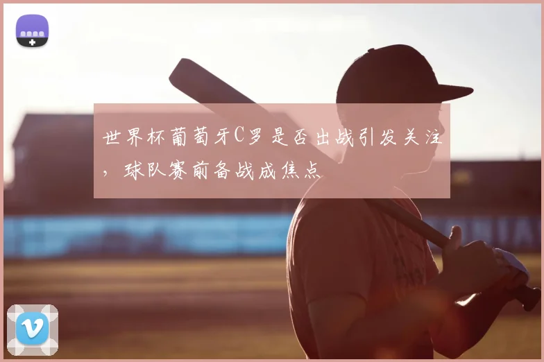 世界杯葡萄牙C罗是否出战引发关注，球队赛前备战成焦点