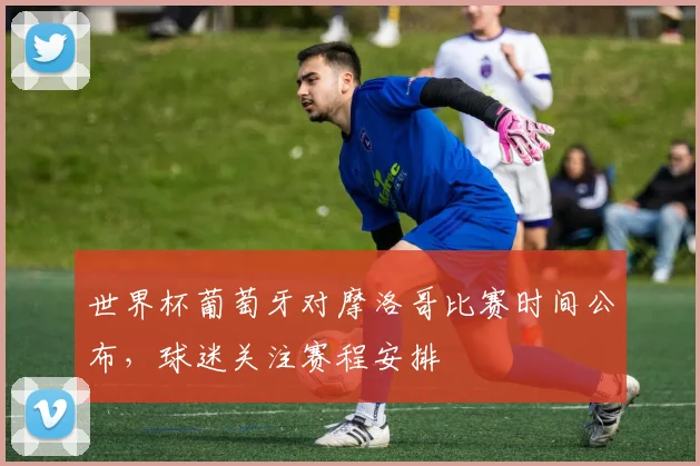 世界杯葡萄牙对摩洛哥比赛时间公布，球迷关注赛程安排