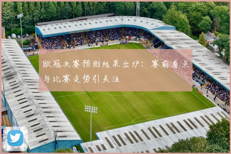 欧冠决赛预测结果出炉：赛前看点与比赛走势引关注