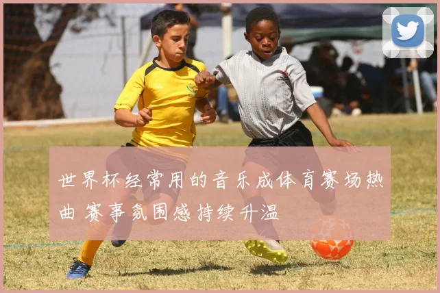 世界杯经常用的音乐成体育赛场热曲 赛事氛围感持续升温