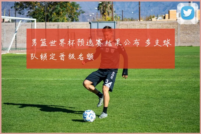 男篮世界杯预选赛结果公布 多支球队锁定晋级名额