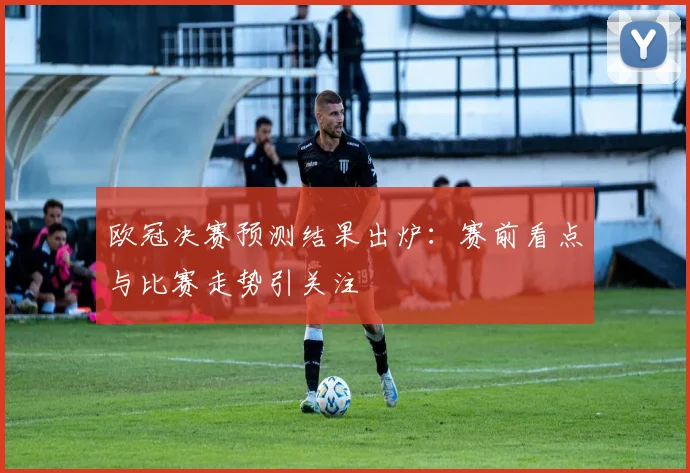 欧冠决赛预测结果出炉：赛前看点与比赛走势引关注