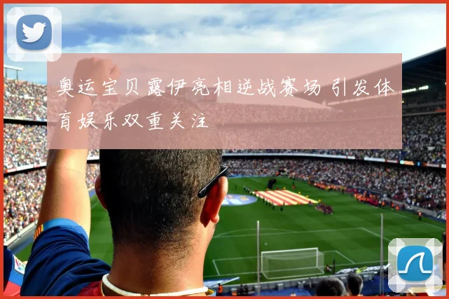 奥运宝贝露伊亮相逆战赛场 引发体育娱乐双重关注