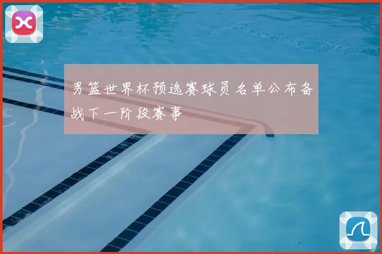 男篮世界杯预选赛球员名单公布备战下一阶段赛事