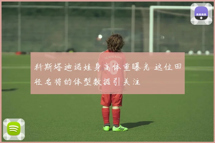 科斯塔迪诺娃身高体重曝光 这位田径名将的体型数据引关注