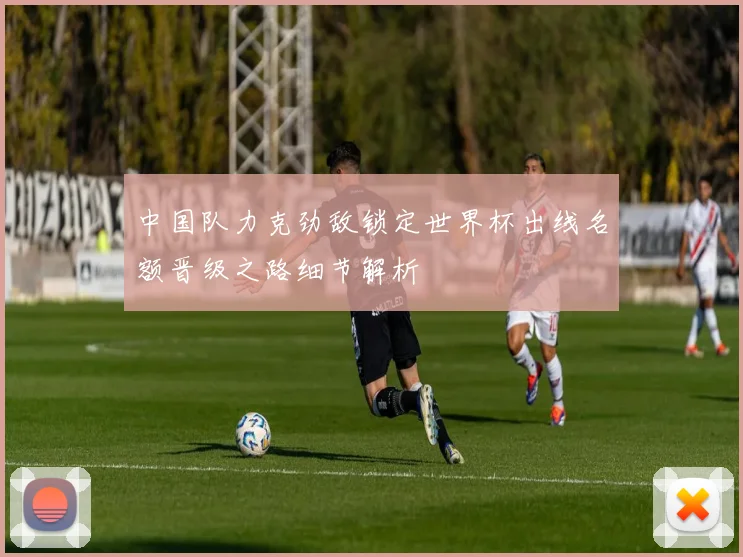 中国队力克劲敌锁定世界杯出线名额晋级之路细节解析