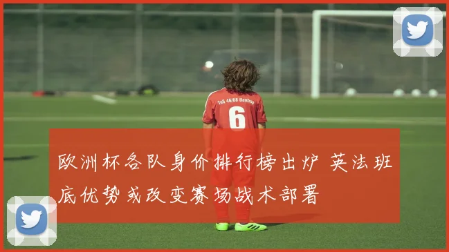 欧洲杯各队身价排行榜出炉 英法班底优势或改变赛场战术部署