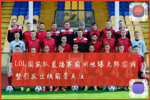 LOL国家队直播赛前训练曝光阵容调整引发出线前景关注