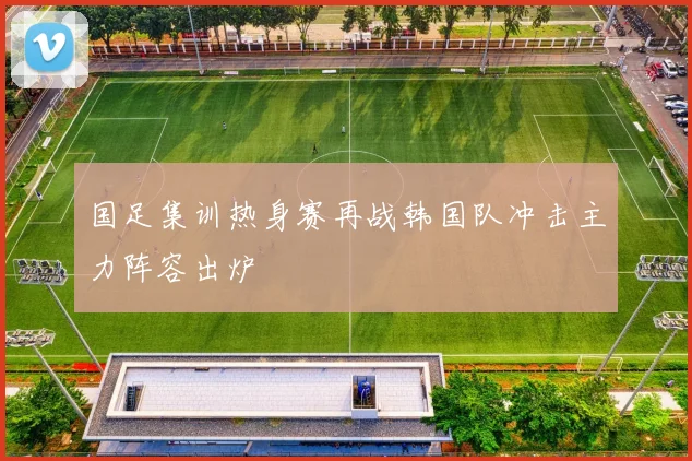 国足集训热身赛再战韩国队冲击主力阵容出炉