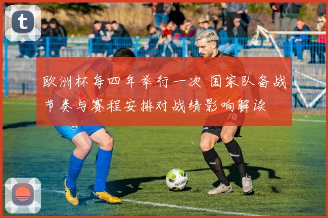 欧洲杯每四年举行一次 国家队备战节奏与赛程安排对战绩影响解读