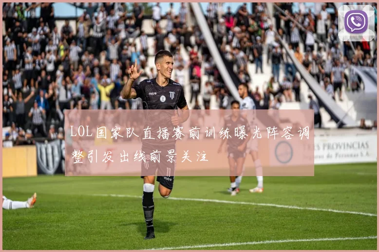 LOL国家队直播赛前训练曝光阵容调整引发出线前景关注