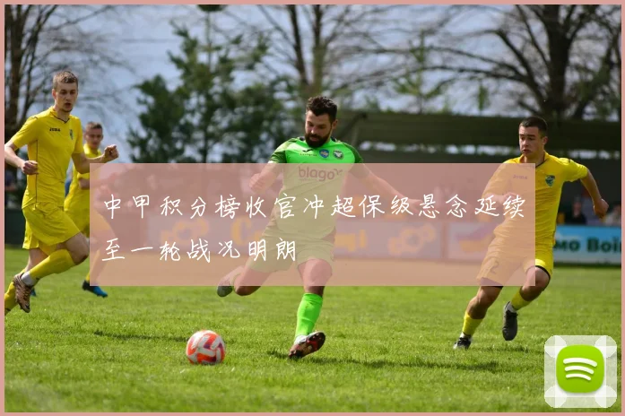 中甲积分榜收官冲超保级悬念延续至一轮战况明朗