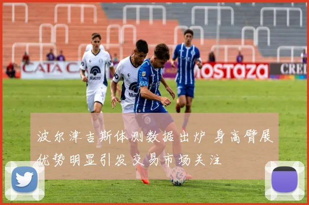 波尔津吉斯体测数据出炉 身高臂展优势明显引发交易市场关注