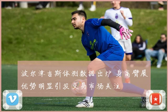 波尔津吉斯体测数据出炉 身高臂展优势明显引发交易市场关注