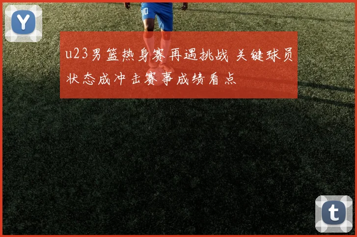 u23男篮热身赛再遇挑战 关键球员状态成冲击赛事成绩看点