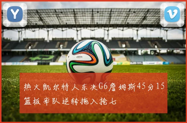 热火凯尔特人东决G6詹姆斯45分15篮板率队逆转拖入抢七