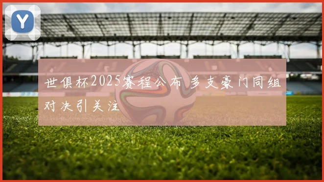 世俱杯2025赛程公布 多支豪门同组对决引关注