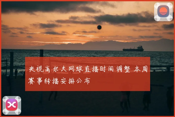央视高尔夫网球直播时间调整 本周赛事转播安排公布