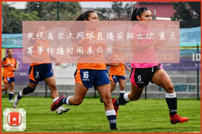 央视高尔夫网球直播安排出炉 重点赛事转播时间表公布