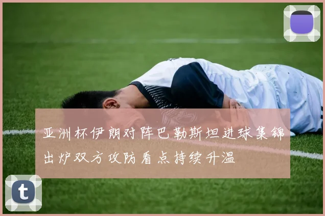 亚洲杯伊朗对阵巴勒斯坦进球集锦出炉双方攻防看点持续升温
