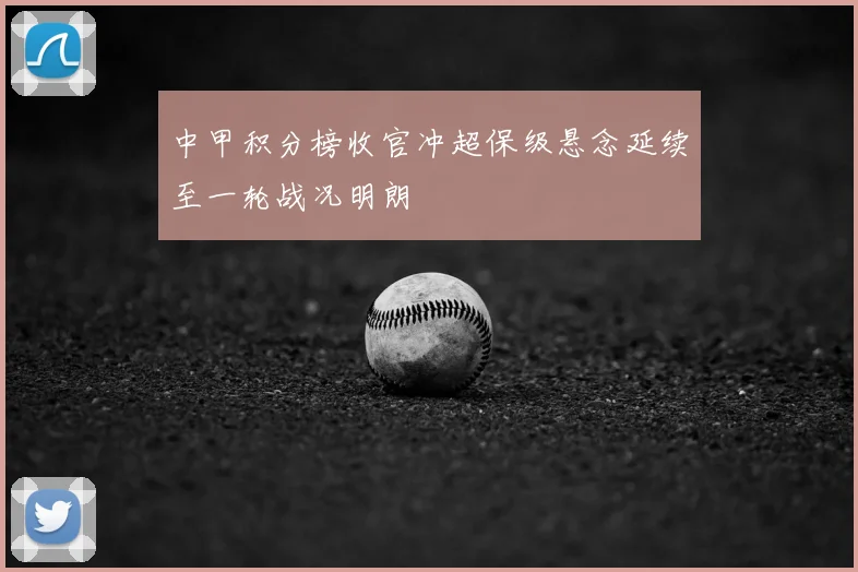 中甲积分榜收官冲超保级悬念延续至一轮战况明朗