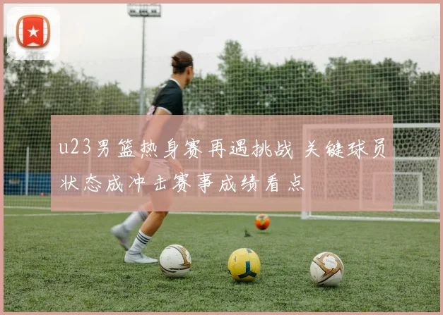 u23男篮热身赛再遇挑战 关键球员状态成冲击赛事成绩看点