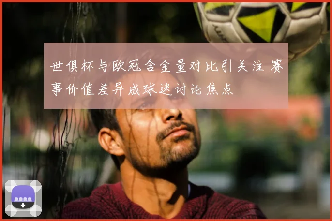 世俱杯与欧冠含金量对比引关注 赛事价值差异成球迷讨论焦点