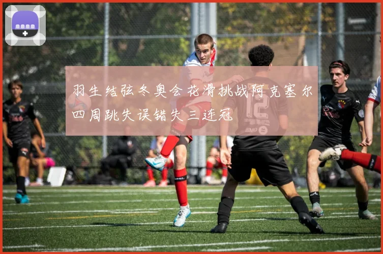 羽生结弦冬奥会花滑挑战阿克塞尔四周跳失误错失三连冠