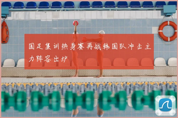 国足集训热身赛再战韩国队冲击主力阵容出炉