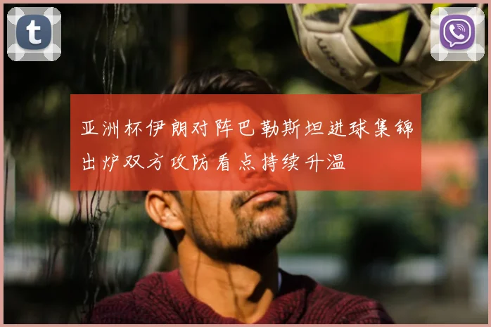 亚洲杯伊朗对阵巴勒斯坦进球集锦出炉双方攻防看点持续升温