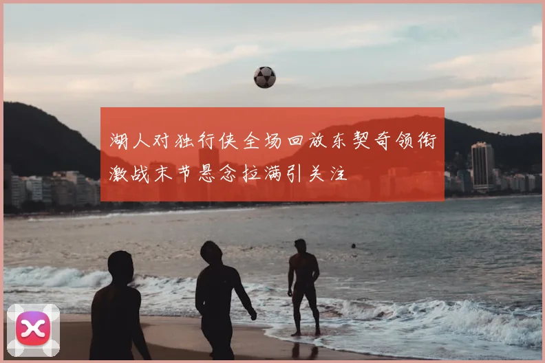 湖人对独行侠全场回放东契奇领衔激战末节悬念拉满引关注