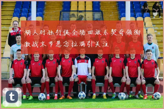 湖人对独行侠全场回放东契奇领衔激战末节悬念拉满引关注