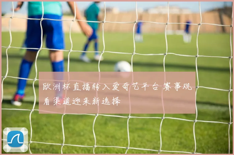 欧洲杯直播转入爱奇艺平台 赛事观看渠道迎来新选择