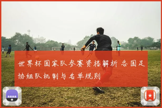 世界杯国家队参赛资格解析 各国足协组队机制与名单规则