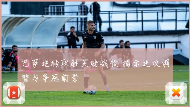 巴萨逆转取胜关键战役 揭示进攻调整与争冠前景